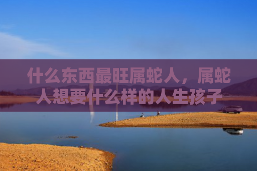 什么东西最旺属蛇人，属蛇人想要什么样的人生孩子