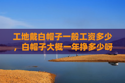 工地戴白帽子一般工资多少，白帽子大概一年挣多少呀（白帽子一年工地）