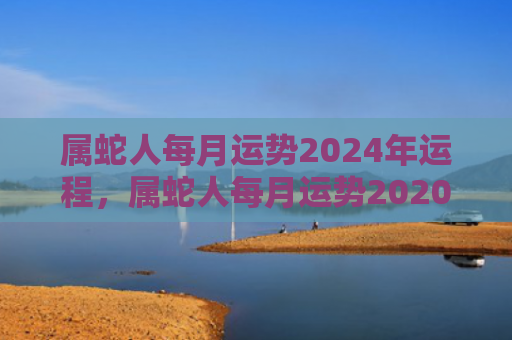 属蛇人每月运势2024年运程，属蛇人每月运势2020