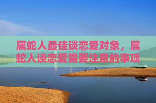属蛇人最佳谈恋爱对象，属蛇人谈恋爱需要注意的事项有哪些