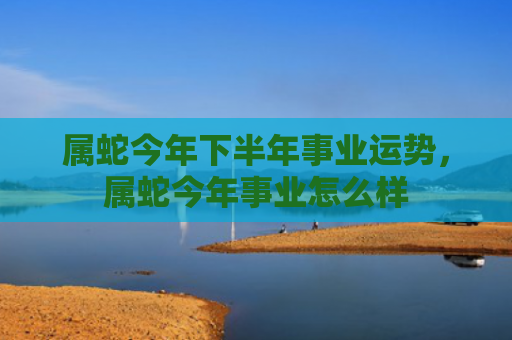 属蛇今年下半年事业运势，属蛇今年事业怎么样