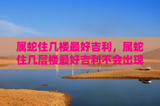 属蛇住几楼最好吉利，属蛇住几层楼最好吉利不会出现第三者