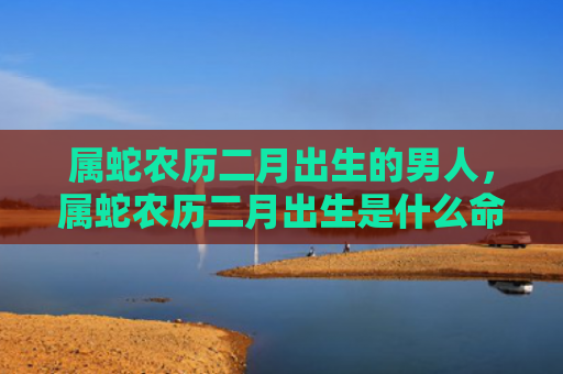 属蛇农历二月出生的男人，属蛇农历二月出生是什么命运
