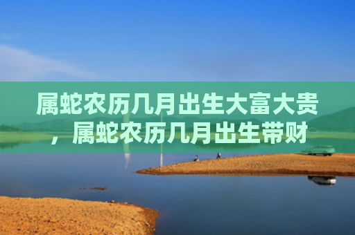 属蛇农历几月出生大富大贵，属蛇农历几月出生带财