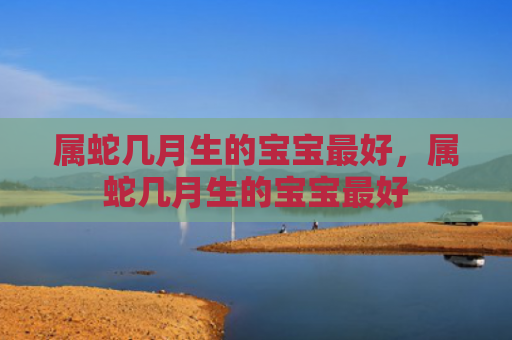 属蛇几月生的宝宝最好，属蛇几月生的宝宝最好