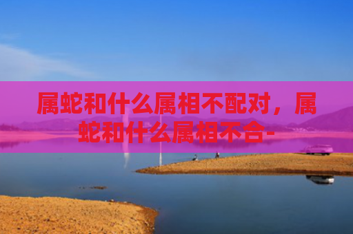 属蛇和什么属相不配对，属蛇和什么属相不合-