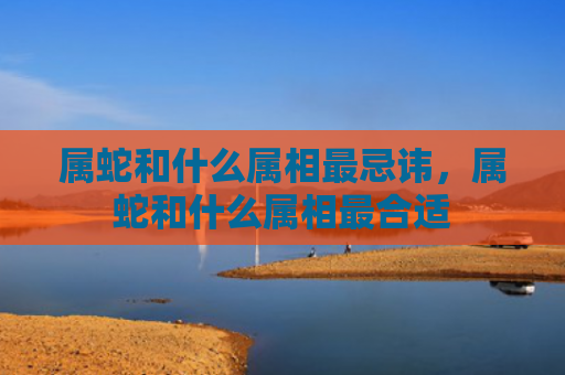 属蛇和什么属相最忌讳，属蛇和什么属相最合适