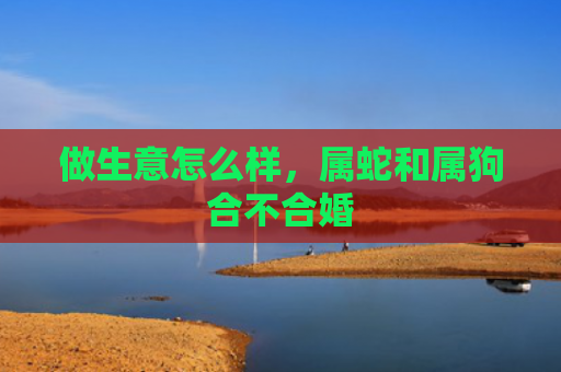 做生意怎么样，属蛇和属狗合不合婚