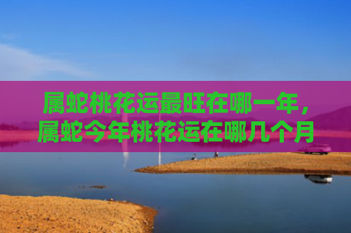 属蛇桃花运最旺在哪一年，属蛇今年桃花运在哪几个月