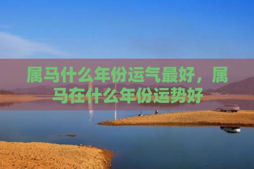 属马什么年份运气最好，属马在什么年份运势好