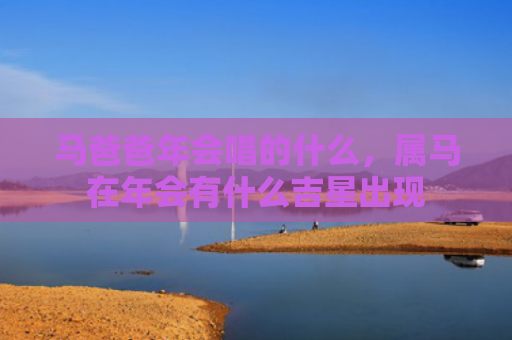 马爸爸年会唱的什么，属马在年会有什么吉星出现