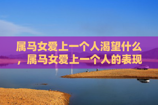 属马女爱上一个人渴望什么，属马女爱上一个人的表现是