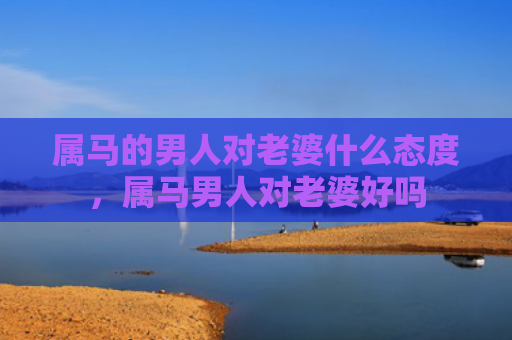 属马的男人对老婆什么态度，属马男人对老婆好吗