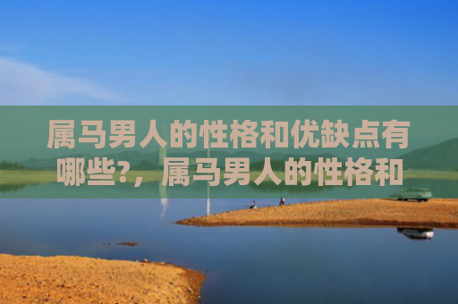 属马男人的性格和优缺点有哪些?，属马男人的性格和优缺点有哪些-