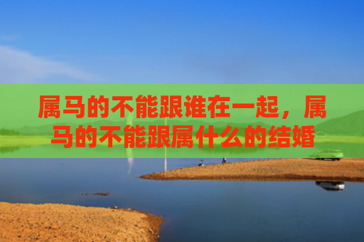 属马的不能跟谁在一起，属马的不能跟属什么的结婚