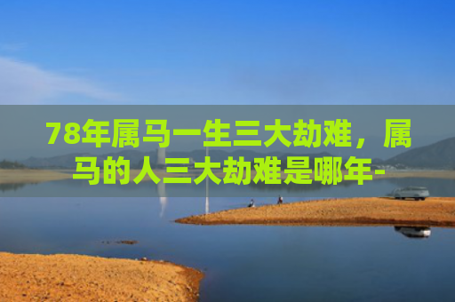 78年属马一生三大劫难，属马的人三大劫难是哪年-