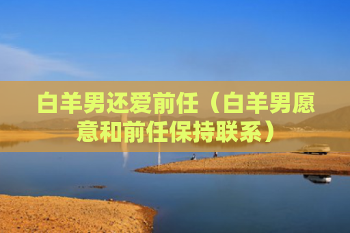 白羊男还爱前任（白羊男愿意和前任保持联系）