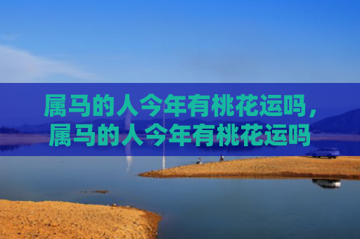 属马的人今年有桃花运吗，属马的人今年有桃花运吗