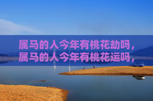 属马的人今年有桃花劫吗，属马的人今年有桃花运吗，1