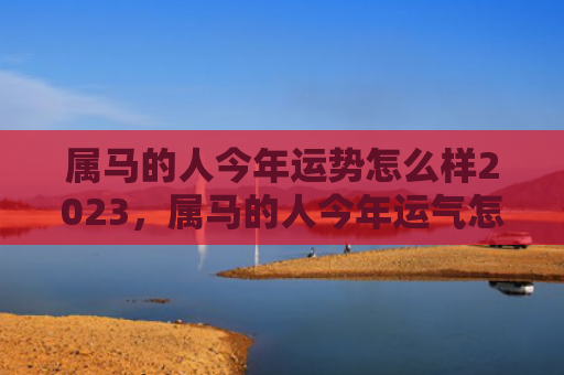 属马的人今年运势怎么样2023，属马的人今年运气怎么样