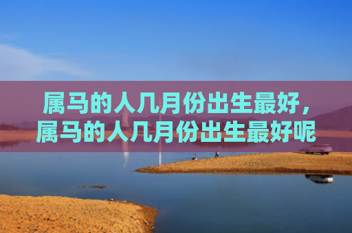 属马的人几月份出生最好，属马的人几月份出生最好呢-
