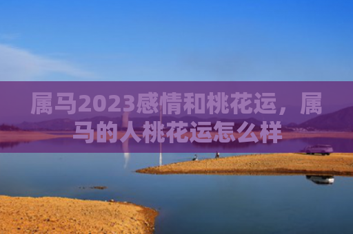 属马2023感情和桃花运，属马的人桃花运怎么样