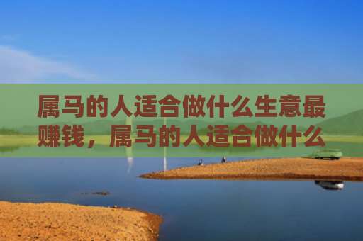 属马的人适合做什么生意最赚钱，属马的人适合做什么