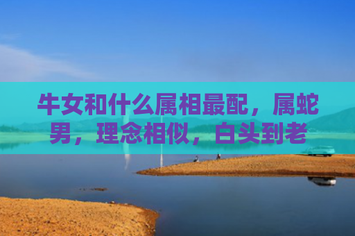 牛女和什么属相最配，属蛇男，理念相似，白头到老
