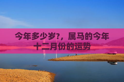 今年多少岁?，属马的今年十二月份的运势