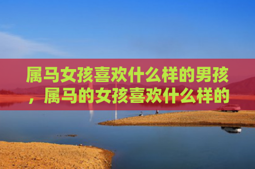 属马女孩喜欢什么样的男孩，属马的女孩喜欢什么样的男人