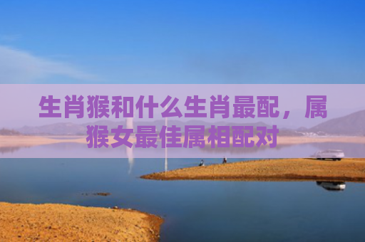 生肖猴和什么生肖最配，属猴女最佳属相配对