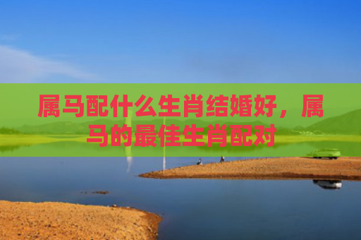 属马配什么生肖结婚好，属马的最佳生肖配对