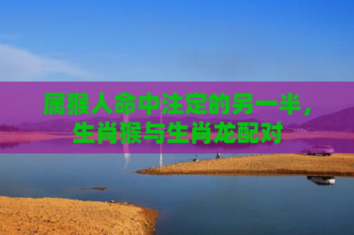 属猴人命中注定的另一半，生肖猴与生肖龙配对