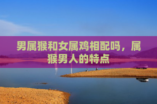 男属猴和女属鸡相配吗，属猴男人的特点