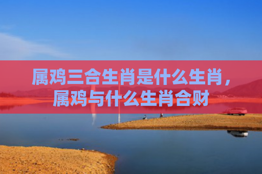 属鸡三合生肖是什么生肖，属鸡与什么生肖合财