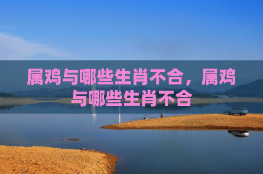 属鸡与哪些生肖不合，属鸡与哪些生肖不合