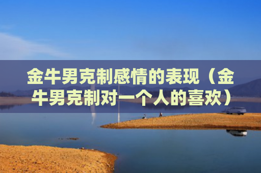 金牛男克制感情的表现（金牛男克制对一个人的喜欢）