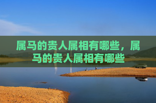 属马的贵人属相有哪些，属马的贵人属相有哪些