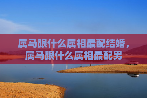 属马跟什么属相最配结婚，属马跟什么属相最配男