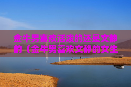 金牛男喜欢活泼的还是文静的（金牛男喜欢文静的女生吗）