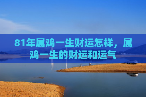 81年属鸡一生财运怎样，属鸡一生的财运和运气