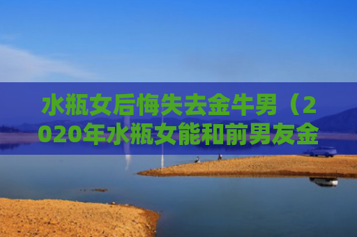 水瓶女后悔失去金牛男（2020年水瓶女能和前男友金牛座复合么）