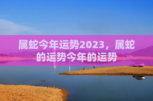 属蛇今年运势2023，属蛇的运势今年的运势