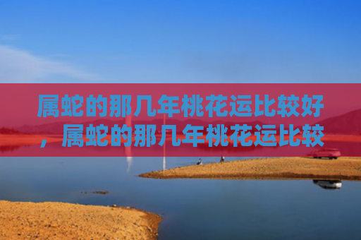 属蛇的那几年桃花运比较好，属蛇的那几年桃花运比较好，1