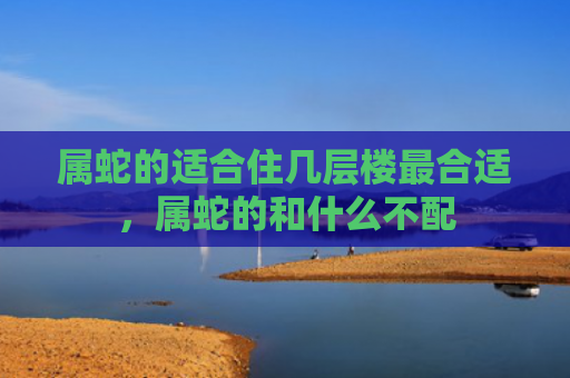 属蛇的适合住几层楼最合适，属蛇的和什么不配