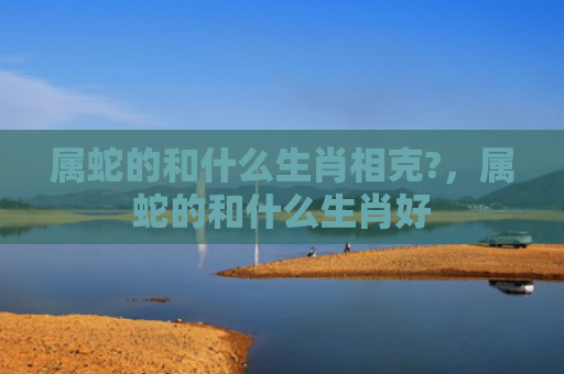 属蛇的和什么生肖相克?，属蛇的和什么生肖好