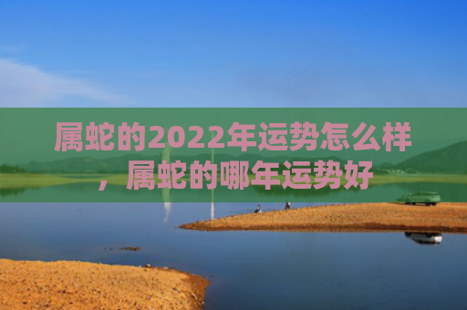 属蛇的2022年运势怎么样，属蛇的哪年运势好