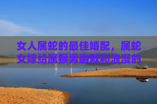 女人属蛇的最佳婚配，属蛇女嫁给属猴男幽默和浪漫的完美组合