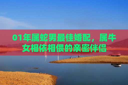 01年属蛇男最佳婚配，属牛女相依相偎的亲密伴侣