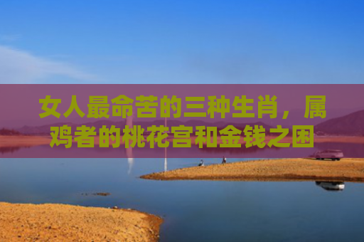 女人最命苦的三种生肖，属鸡者的桃花宫和金钱之困